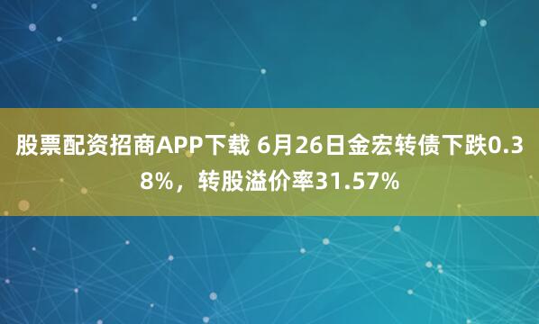 股票配资招商APP下载 6月26日金宏转债下跌0.38%，转股溢价率31.57%