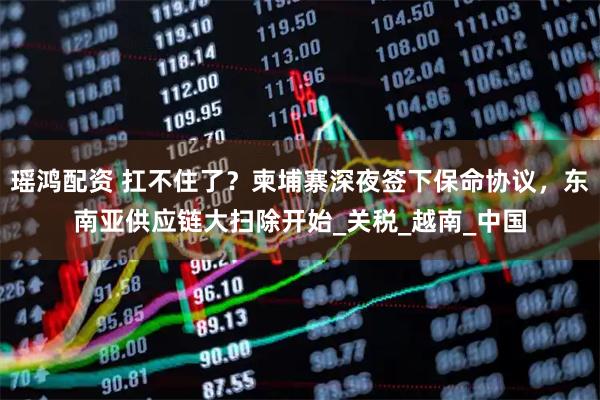 瑶鸿配资 扛不住了?柬埔寨深夜签下保命协议,东南亚供应链大扫除开始_关税_越南_中国