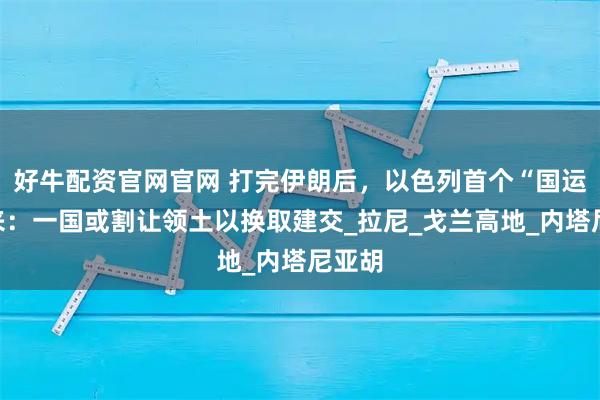 好牛配资官网官网 打完伊朗后,以色列首个“国运”要来:一国或割让领土以换取建交_拉尼_戈兰高地_内塔尼亚胡