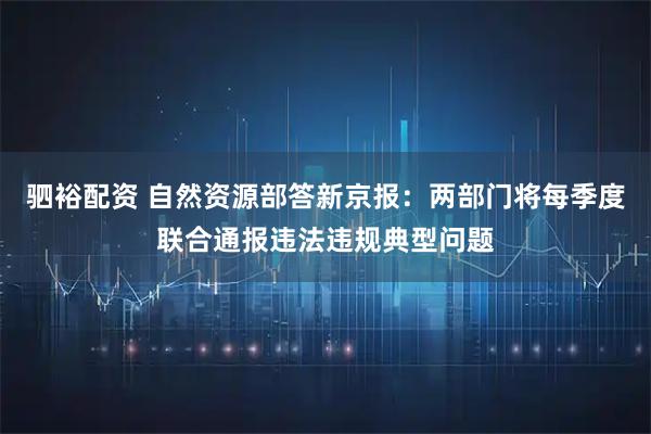 驷裕配资 自然资源部答新京报:两部门将每季度联合通报违法违规典型问题