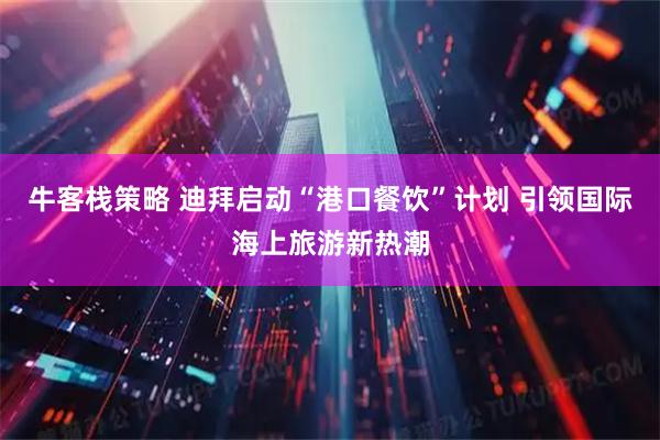 牛客栈策略 迪拜启动“港口餐饮”计划 引领国际海上旅游新热潮
