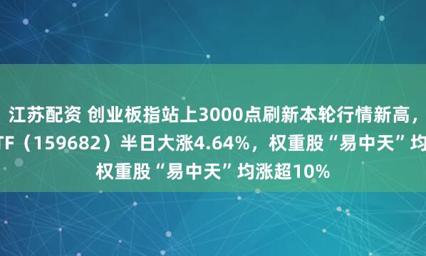 江苏配资 创业板指站上3000点刷新本轮行情新高，创业50ETF（159682）半日大涨4.64%，权重股“易中天”均涨超10%