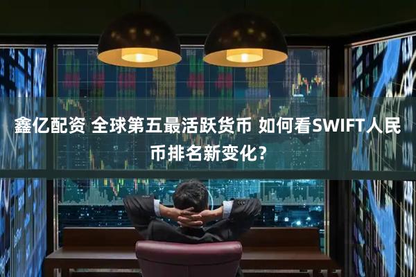 鑫亿配资 全球第五最活跃货币 如何看SWIFT人民币排名新变化？
