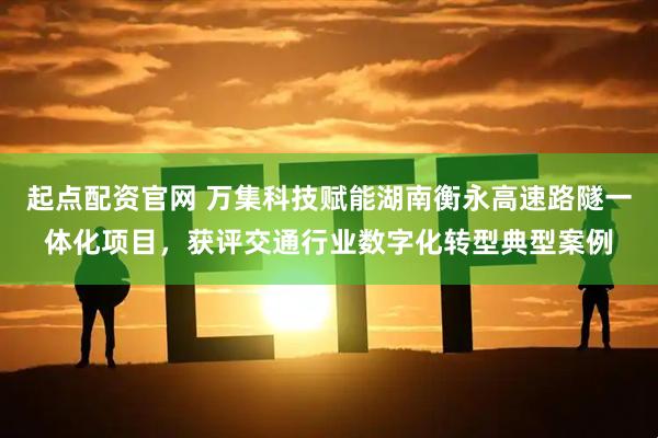 起点配资官网 万集科技赋能湖南衡永高速路隧一体化项目，获评交通行业数字化转型典型案例