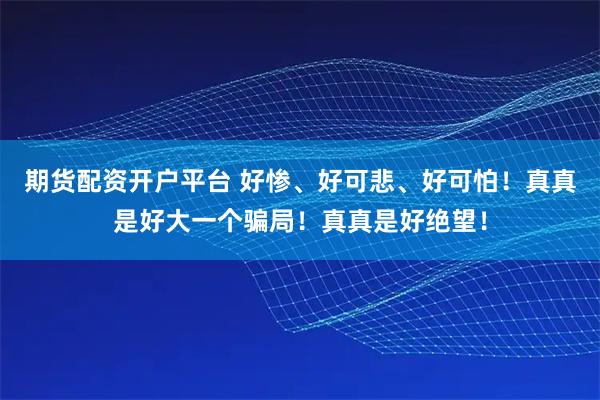 期货配资开户平台 好惨、好可悲、好可怕！真真是好大一个骗局！真真是好绝望！