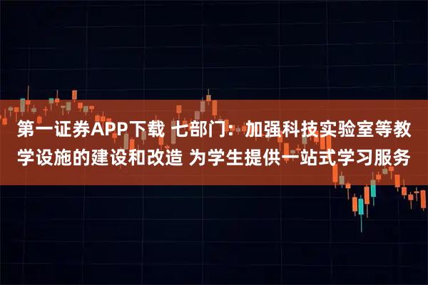 第一证券APP下载 七部门：加强科技实验室等教学设施的建设和改造 为学生提供一站式学习服务