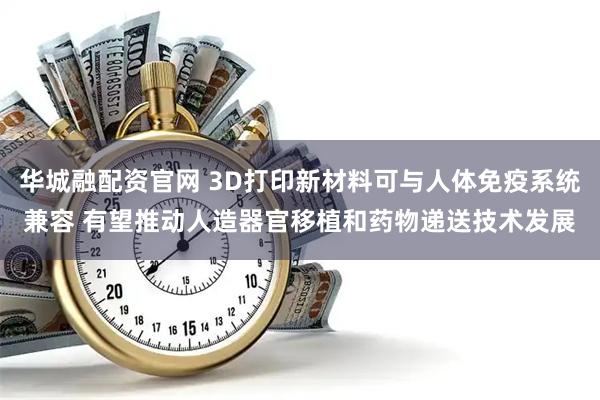 华城融配资官网 3D打印新材料可与人体免疫系统兼容 有望推动人造器官移植和药物递送技术发展