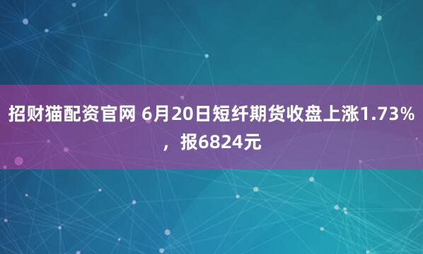 招财猫配资官网 6月20日短纤期货收盘上涨1.73%，报6824元