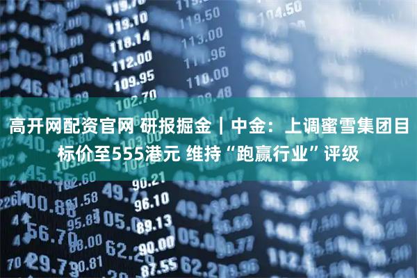 高开网配资官网 研报掘金｜中金：上调蜜雪集团目标价至555港元 维持“跑赢行业”评级