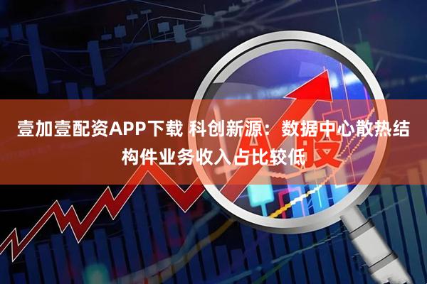 壹加壹配资APP下载 科创新源：数据中心散热结构件业务收入占比较低