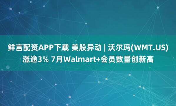 鲜言配资APP下载 美股异动 | 沃尔玛(WMT.US)涨逾3% 7月Walmart+会员数量创新高