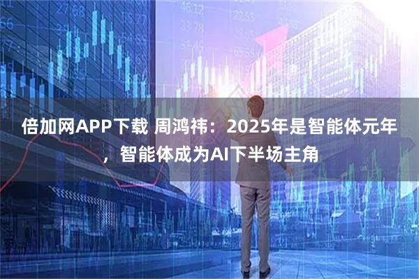 倍加网APP下载 周鸿祎：2025年是智能体元年，智能体成为AI下半场主角