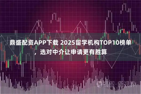 鼎盛配资APP下载 2025留学机构TOP10榜单,选对中介让申请更有胜算