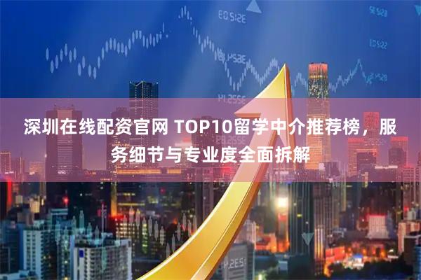 深圳在线配资官网 TOP10留学中介推荐榜,服务细节与专业度全面拆解
