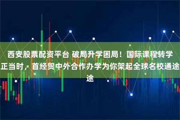 西安股票配资平台 破局升学困局！国际课程转学正当时，首经贸中外合作办学为你架起全球名校通途