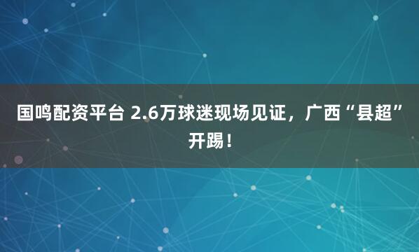 国鸣配资平台 2.6万球迷现场见证,广西“县超”开踢!